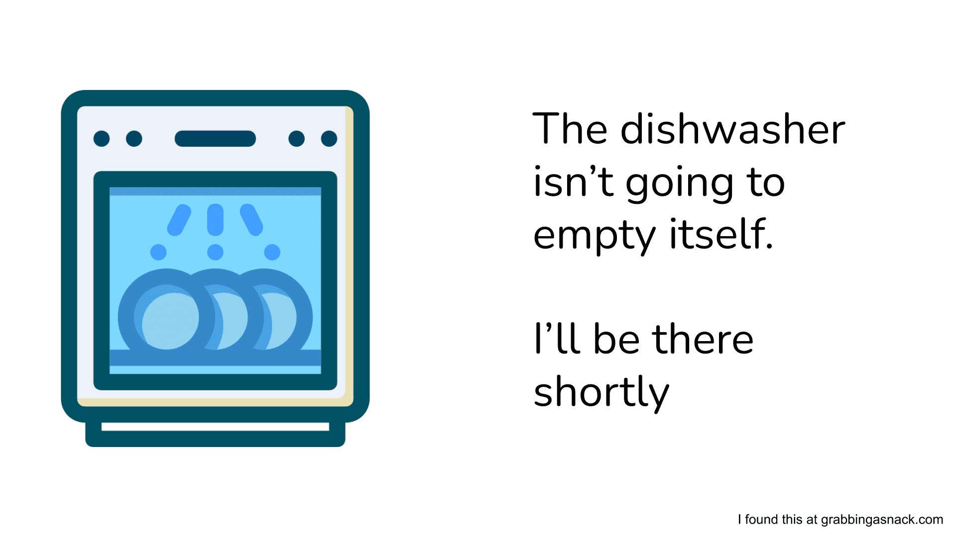 The dishwasher isn't going to empty itself, I'll be there shortly