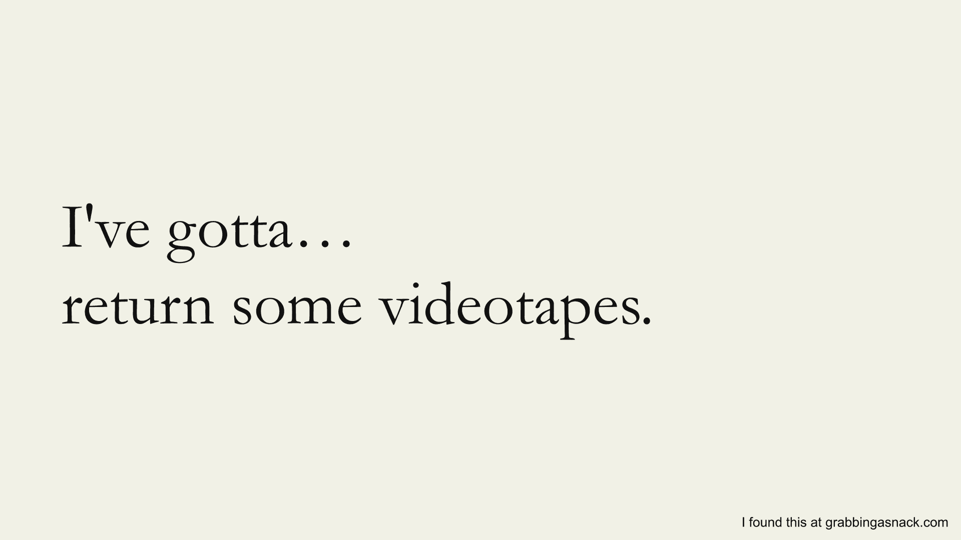 I've gotta… return some videotapes.